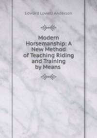 Modern Horsemanship: A New Method of Teaching Riding and Training by Means .