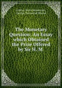 The Monetary Question: An Essay which Obtained the Prize Offered by Sir H. M .