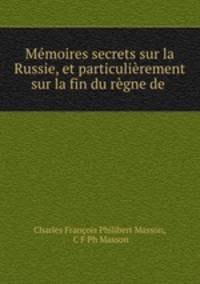 Mmoires secrets sur la Russie, et particulirement sur la fin du rgne de .