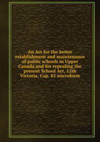 An Act for the better establishment and maintenance of public schools in Upper Canada and for repealing the present School Act, 12th Victoria, Cap. 83 microform