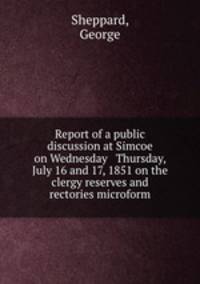 Report of a public discussion at Simcoe on Wednesday & Thursday, July 16 and 17, 1851 on the clergy reserves and rectories microform