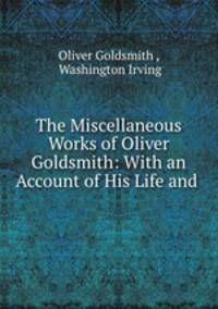 The Miscellaneous Works of Oliver Goldsmith: With an Account of His Life and .