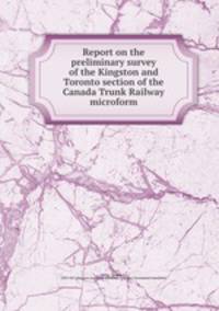 Report on the preliminary survey of the Kingston and Toronto section of the Canada Trunk Railway microform