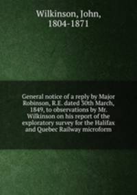 General notice of a reply by Major Robinson, R.E. dated 30th March, 1849, to observations by Mr. Wilkinson on his report of the exploratory survey for the Halifax and Quebec Railway microform