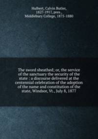 The sword sheathed; or, the service of the sanctuary the security of the state : a discourse delivered at the centennial celebration of the adoption of the name and constitution of the state, Windsor, Vt., July 8, 1877