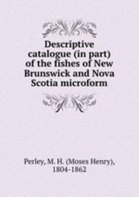 Descriptive catalogue (in part) of the fishes of New Brunswick and Nova Scotia microform