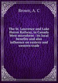 The St. Lawrence and Lake Huron Railway, in Canada West microform : its local benefits and also influence on eastern and western trade