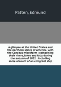 A glimpse at the United States and the northern states of America, with the Canadas microform : comprising their rivers, lakes and falls during the autumn of 1852 : including some account of an emigrant ship