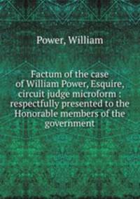 Factum of the case of William Power, Esquire, circuit judge microform : respectfully presented to the Honorable members of the government