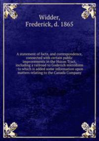A statement of facts, and correspondence, connected with certain public improvements in the Huron Tract, including a railroad to Goderich microform : to which is added some information upon matters relating to the Canada Company