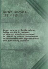 Report on a survey for the railway bridge over the St. Lawrence at Montreal microform : surveyed in 1851-52, by order of the committee of the Montreal and Kingston Railway, Hon. John Young, chairman