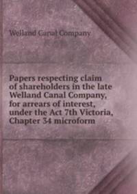 Papers respecting claim of shareholders in the late Welland Canal Company, for arrears of interest, under the Act 7th Victoria, Chapter 34 microform