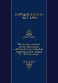 The sermon preached at the consecration of Christ Church Cathedral, Fredericton, N.B., August 31, 1853 microform