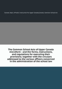 The Common School Acts of Upper Canada microform : and the forms, instructions, and regulations for executing their provisions; together with the circulars addressed to the various officers concerned in the administration of the school law