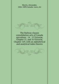 The Railway clauses consolidation acts of Canada microform : 14 & 15 Victori?, Chapter 51, and 16 Victori?, Chapter 169, with an alphabetical and analytical index thereto