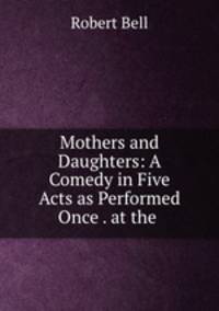 Mothers and Daughters: A Comedy in Five Acts as Performed Once . at the .
