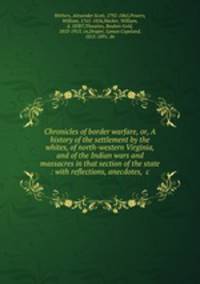 Chronicles of border warfare, or, A history of the settlement by the whites, of north-western Virginia, and of the Indian wars and massacres in that section of the state : with reflections, anecdotes, &c.