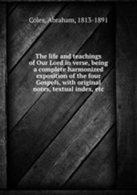 The life and teachings of Our Lord in verse, being a complete harmonized exposition of the four Gospels, with original notes, textual index, etc