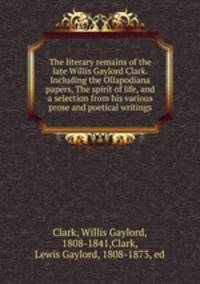 The literary remains of the late Willis Gaylord Clark. Including the Ollapodiana papers, The spirit of life, and a selection from his various prose and poetical writings
