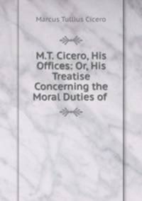 M.T. Cicero, His Offices: Or, His Treatise Concerning the Moral Duties of .