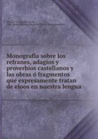 Monografi?a sobre los refranes, adagios y proverbios castellanos y las obras o? fragmentos que expresamente tratan de eloos en nuestra lengua