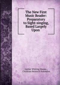 The New First Music Reader: Preparatory to Sight-singing, Based Largely Upon .