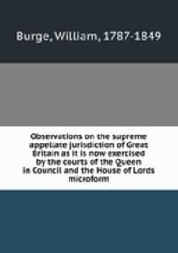 Observations on the supreme appellate jurisdiction of Great Britain as it is now exercised by the courts of the Queen in Council and the House of Lords microform