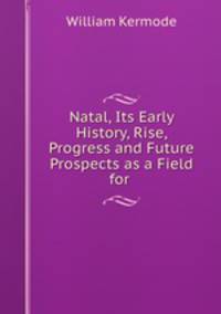 Natal, Its Early History, Rise, Progress and Future Prospects as a Field for .