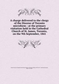A charge delivered to the clergy of the Diocese of Toronto microform : at the primary visitation held in the Cathedral Church of St. James, Toronto, on the 9th September, 1841