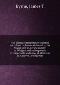 The claims of temperance societies microform : a lecture delivered to the Young Men