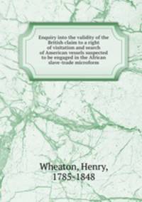 Enquiry into the validity of the British claim to a right of visitation and search of American vessels suspected to be engaged in the African slave-trade microform