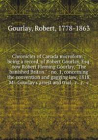 Chronicles of Canada microform : being a record, of Robert Gourlay, Esq. now Robert Fleming Gourlay, "The banished Briton." : no. 1, concerning the convention and gagging law, 1818, Mr. Gourlay`s arrest and trial, &c. &c. &c