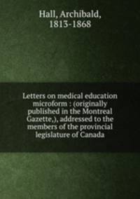 Letters on medical education microform : (originally published in the Montreal Gazette,), addressed to the members of the provincial legislature of Canada