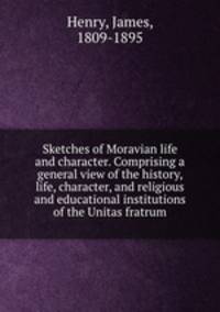 Sketches of Moravian life and character. Comprising a general view of the history, life, character, and religious and educational institutions of the Unitas fratrum