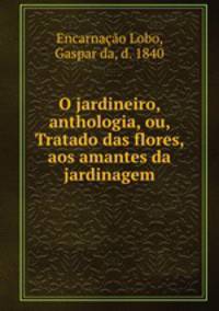 O jardineiro, anthologia, ou, Tratado das flores, aos amantes da jardinagem