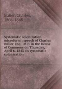 Systematic colonization microform : speech of Charles Buller, Esq., M.P. in the House of Commons on Thursday, April 6, 1843 on systematic colonization