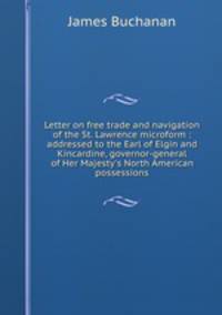 Letter on free trade and navigation of the St. Lawrence microform : addressed to the Earl of Elgin and Kincardine, governor-general of Her Majesty