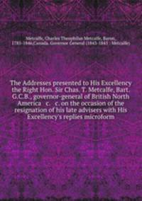 The Addresses presented to His Excellency the Right Hon. Sir Chas. T. Metcalfe, Bart. G.C.B., governor-general of British North America & c. & c. on the occasion of the resignation of his late advisers with His Excellency