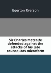 Sir Charles Metcalfe defended against the attacks of his late counsellors microform