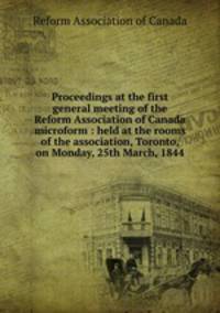Proceedings at the first general meeting of the Reform Association of Canada microform : held at the rooms of the association, Toronto, on Monday, 25th March, 1844
