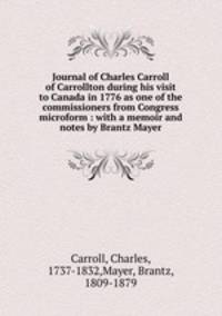 Journal of Charles Carroll of Carrollton during his visit to Canada in 1776 as one of the commissioners from Congress microform : with a memoir and notes by Brantz Mayer