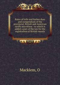 Rates of tolls and harbor dues and compendium of the provincial, British and American tariffs microform : to which is added a part of the law for the registration of British vessels