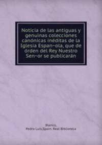 Noticia de las antiguas y genuinas colecciones cano?nicas ine?ditas de la Iglesia Espan?ola, que de o?rden del Rey Nuestro Sen?or se publicara?n