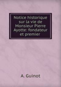 Notice historique sur la vie de Monsieur Pierre Ayotte: fondateur et premier .
