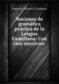 Nociones de gramatica practica de la Lengua Castellana: Con cien ejercicios .