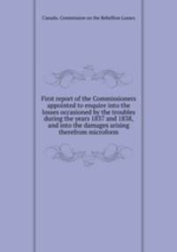 First report of the Commissioners appointed to enquire into the losses occasioned by the troubles during the years 1837 and 1838, and into the damages arising therefrom microform