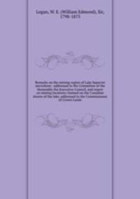 Remarks on the mining region of Lake Superior microform : addressed to the Committee of the Honorable the Executive Council, and report on mining locations claimed on the Canadian shores of the lake, addressed to the Commissioner of Crown Lands