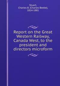 Report on the Great Western Railway, Canada West, to the president and directors microform