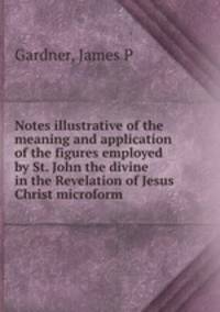 Notes illustrative of the meaning and application of the figures employed by St. John the divine in the Revelation of Jesus Christ microform