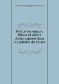 Notice des emaux, bijoux et objets divers exposes dans les galeries du Musee .